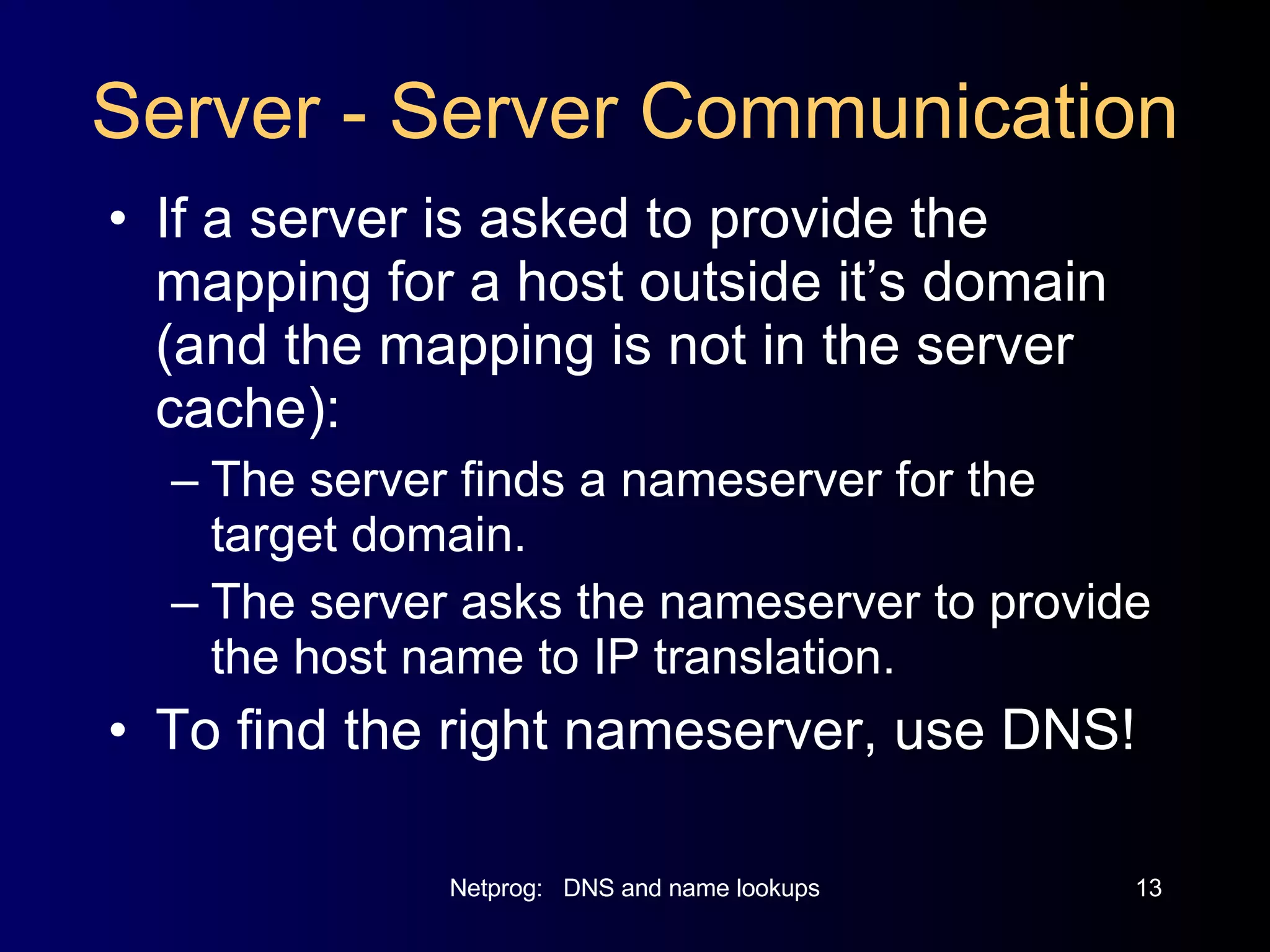 Server - Server Communication If a server is asked to provide the mapping for a host outside it’s domain (and the mapping is not in the server cache): The server finds a nameserver for the target domain. The server asks the nameserver to provide the host name to IP translation. To find the right nameserver, use DNS! 