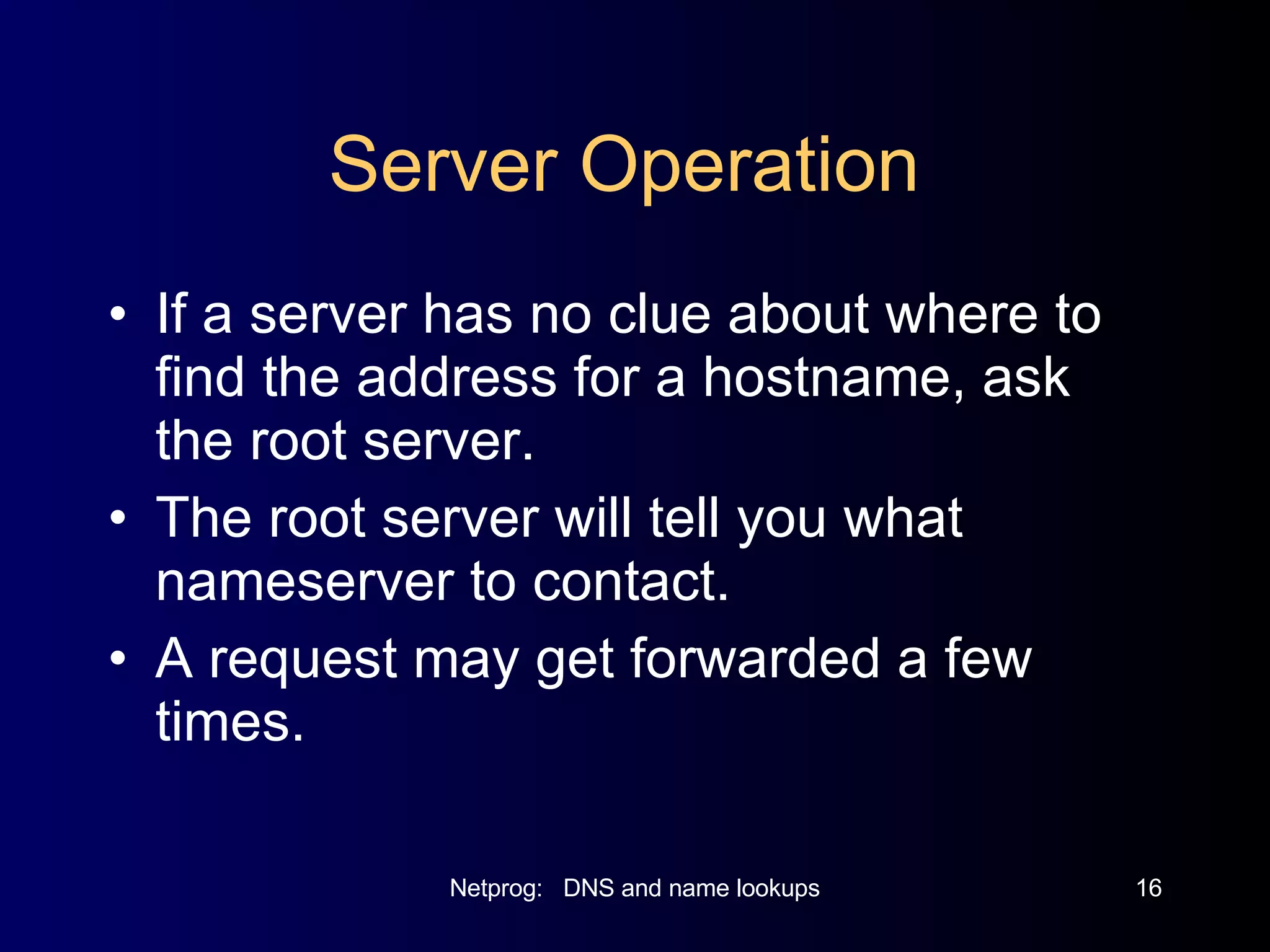 Server Operation  If a server has no clue about where to find the address for a hostname, ask the root server. The root server will tell you what nameserver to contact. A request may get forwarded a few times. 