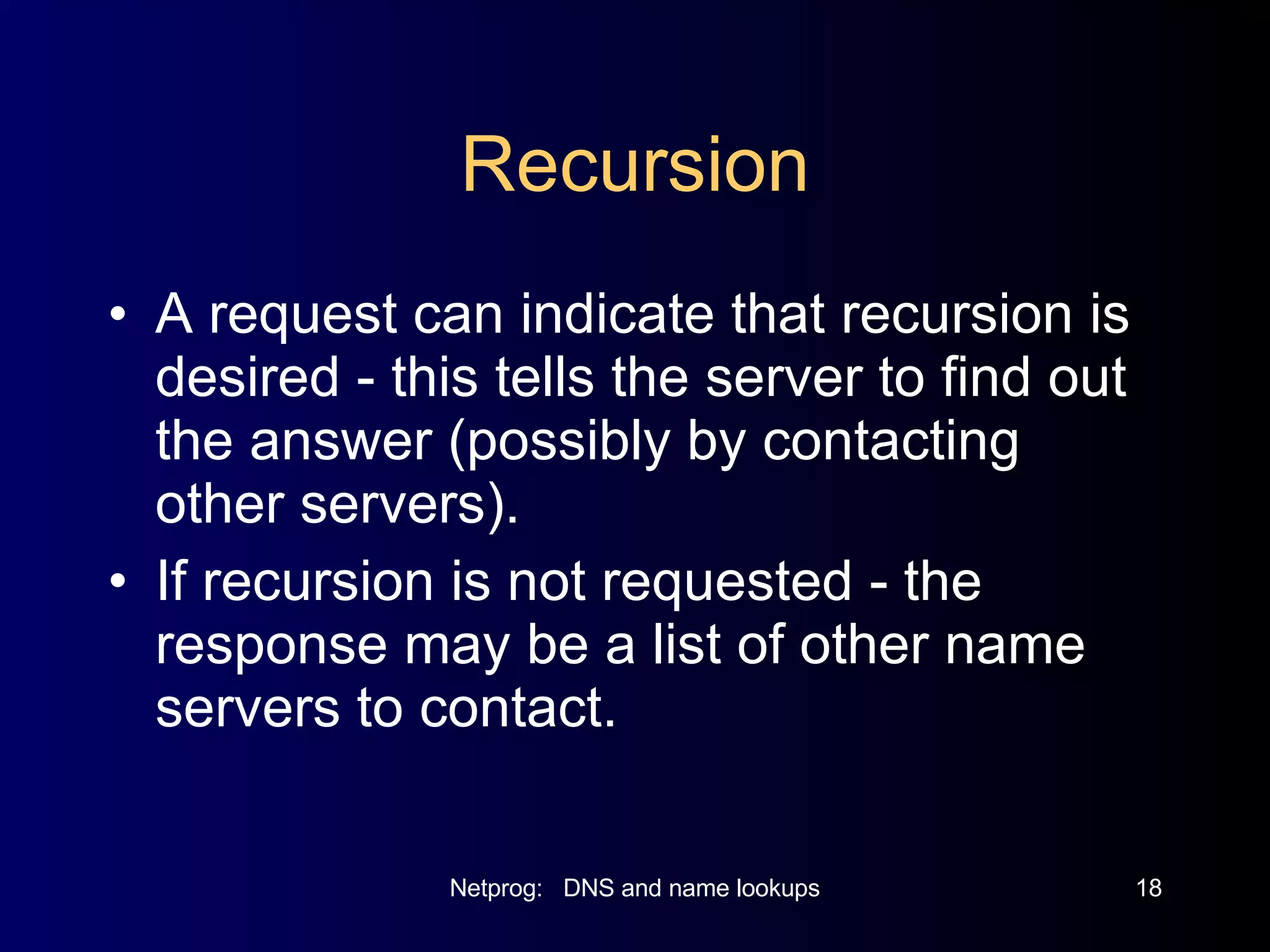 Recursion A request can indicate that recursion is desired - this tells the server to find out the answer (possibly by contacting other servers). If recursion is not requested - the response may be a list of other name servers to contact. 