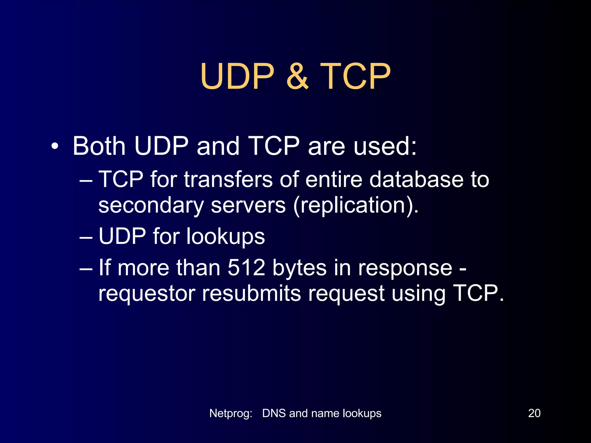 UDP & TCP Both UDP and TCP are used: TCP for transfers of entire database to secondary servers (replication). UDP for lookups If more than 512 bytes in response - requestor resubmits request using TCP. 