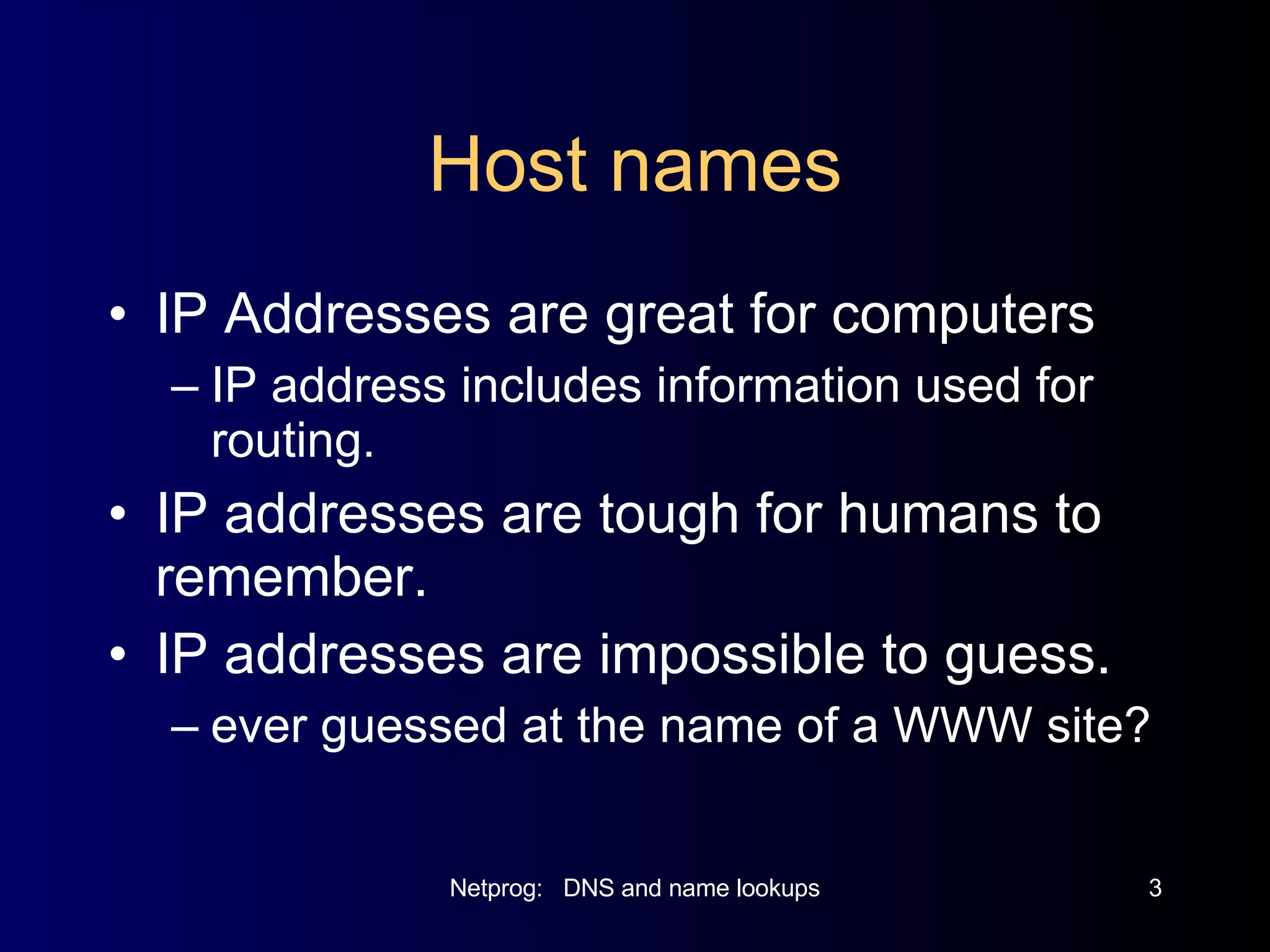 Host names IP Addresses are great for computers IP address includes information used for routing. IP addresses are tough for humans to remember. IP addresses are impossible to guess. ever guessed at the name of a WWW site? 