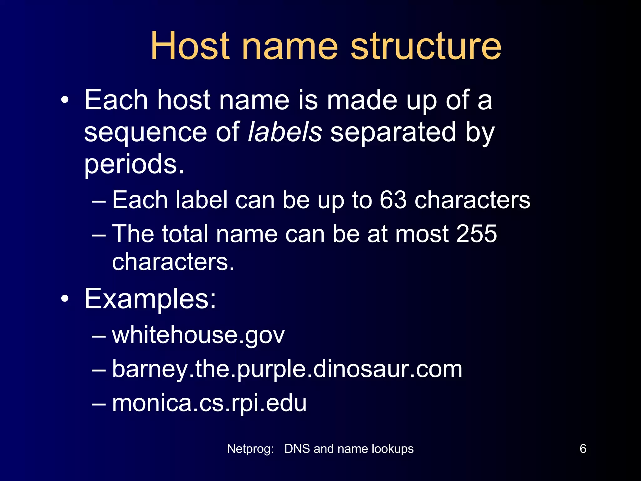 Host name structure Each host name is made up of a sequence of  labels  separated by periods. Each label can be up to 63 characters The total name can be at most 255 characters. Examples: whitehouse.gov barney.the.purple.dinosaur.com monica.cs.rpi.edu 