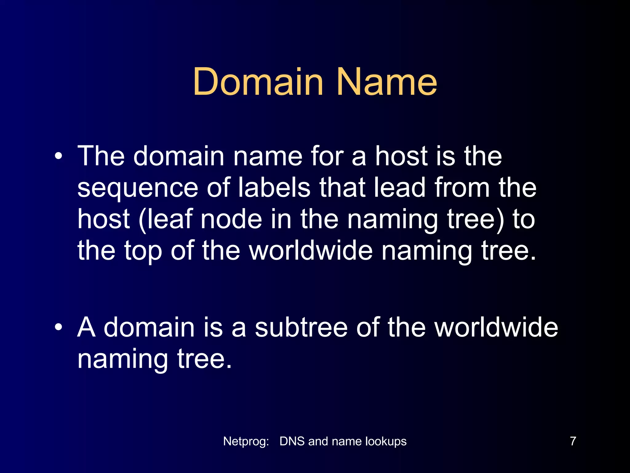 Domain Name The domain name for a host is the sequence of labels that lead from the host (leaf node in the naming tree) to the top of the worldwide naming tree. A domain is a subtree of the worldwide naming tree. 