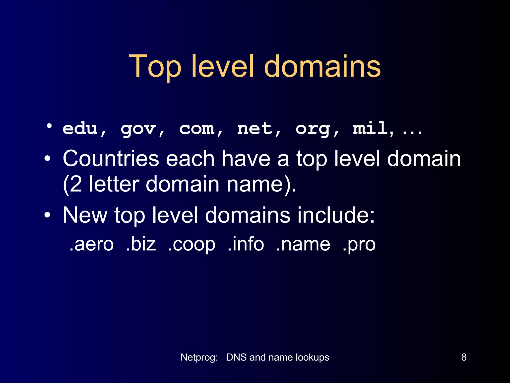 Top level domains edu, gov, com, net, org, mil , … Countries each have a top level domain (2 letter domain name). New top level domains include: .aero  .biz  .coop  .info  .name  .pro 