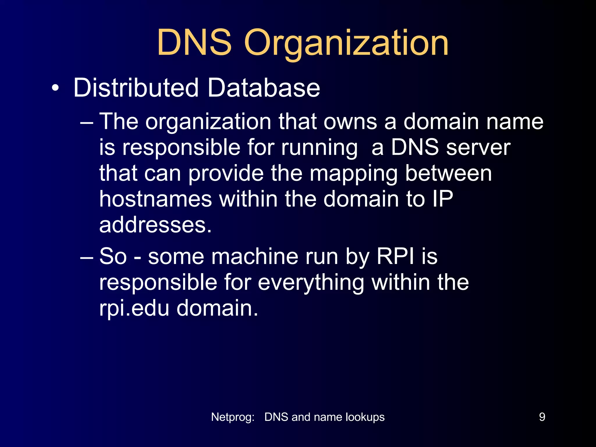DNS Organization Distributed Database The organization that owns a domain name is responsible for running  a DNS server that can provide the mapping between hostnames within the domain to IP addresses. So - some machine run by RPI is responsible for everything within the rpi.edu domain. 