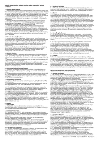 Domain Name Hosting, Website Hosting and IP Addressing Terms &
Conditions                                                                          6.4 PAYMENT OPTIONS
                                                                                    6.4.1 TPG web, domain and IP addressing services are payable by cheque or
1.0 Domain Name Hosting                                                             credit card only, unless the service is billed to the Customer’s ADSL account, in
1.1 Domain name hosting services are provided to give customers control over        which case payment will be by the method used to pay for the ADSL service.
their domain names. These registered domain names are delegated to TPG DNS
servers so they can be used by everyone on the Internet. Customers can create       7.0 Misuse
A, CNAME, MX and other records that point to services within their domain.          7.1 TPG reserves the right to suspend or terminate without notice any
1.2 Domain Name Hosting and Domain Name Redirection services can only be            Customer’s account involved in offensive and/or illegal activities under State
provided by TPG for a domain name which the Customer has already                    and/or Federal laws. In such a case the relevant law enforcement agency(ies)
registered. A number of domain name registrars are available in Australia for       will be notified and, where possible, offending material(s) passed on.
this purpose.                                                                       7.2 TPG services may not be resold or rented out to a third party without the
1.3 The annual subscription fee for the Customer’s domain name hosting              express written consent of TPG. TPG reserves the right to suspend or terminate
service will be as advertised online at http://www.tpg.com.au/products_             a Customer’s TPG services if it has reason to believe any of the Customer’s TPG
services/domain_hosting.php at the time the Customer registers, and                 services have been resold or rented to a third party.
subsequently at the time the plan is renewed each year.                             7.3 TPG reserves the right to suspend without notice any Customer’s account
1.4 A once-off setup fee, as specified online at http://www.tpg.com.au/             involved in the misuse of the TPG network or TPG services, where the misuse is
products_services/domain_hosting.php, will be payable on registration.              to the detriment of other TPG users. This includes but is not limited to email
1.5 Domain Email hosting provides the customer the ability to manage email          abuse, spamming, mass emailing, network scanning, hosting a network or
addresses within their domain name, and to point these to TPG email accounts        email virus, hosting a phishing site and causing blacklisting by other service
on the TPG Email servers. Domain Email hosting is provided for free to              providers.
customers with TPG Domain Name Hosting or TPG Domain Name Redirecting.
It is available to customers hosting their domain name elsewhere, and will          8.0 Cancelling the Service
incur a setup fee.                                                                  8.1 The service must be cancelled by notice in writing or it will continue to
                                                                                    renew automatically and the Customer will continue to be charged for such
2.0 Domain Name Redirecting                                                         renewals. Where the Customer delegates the service to another provider, it is
2.1 Domain name redirecting ensures that an Internet user who types the             still the Customer’s responsibility to advise TPG of this and cancel their TPG
Customer’s domain name in the URL/address line of their Internet browser will       service.
be directed to the Customer’s related website, where ever that website may
reside on the internet. This is achieved by redirecting requests for a domain       8.2 It is the Customer’s responsibility to ensure that TPG has received their
name, to a free website hosting address that may include sub-directory or           written cancellation notice at least 30 days before the service expires.
other information in the destination URL (e.g. http://users.tpg.com.au/             8.3 The written cancellation notice must specify which service is to be
username/dir ).                                                                     terminated and must contain the Customer’s personal account details,
2.2 The annual subscription fee for the Customer’s domain name redirecting          including: The account username or Customer ID number, the account
service will be as advertised online at http://www.tpg.com.au/products_             password and the Customer’s name, address and telephone number.
services/domain_hosting.php at the time the Customer registers, and                 8.4 If the Customer cancels their service during their first subscription year,
subsequently at the time the plan is renewed each year.                             none of the subscription fee will be refunded. If the Customer cancels during a
                                                                                    subsequent subscription year, they will be entitled to a pro rata refund equal to
3.0 Website Hosting                                                                 the remainder of their subscription year less the 30 day notice period.
3.1 Enables a Customer’s website to be uploaded onto TPG’s servers where it
can be accessed by everyone on the Internet via HTTP. TPG offers a range of         9.0 Liability
website hosting plans, based on the size of the web space storage provided by       9.1 It is the Customer’s responsibility to keep the means of access to their
TPG.                                                                                domain name hosting/web hosting account secure, including their registry key
3.2 Designing and uploading the website onto the web space provided by TPG          and all usernames and passwords.
is the Customer’s sole responsibility.                                              9.2 The Customer’s domain name hosting and/or web hosting services are able
3.3 The annual subscription fee for the Customer’s web hosting plan will be as      to be altered by a person with access to the Customer’s registry key, username
advertised online at http://www.tpg.com.au/products_services/web_                   or password, and TPG will not be liable for any unauthorized changes to the
hosting.php at the time the Customer registers, and subsequently at the time        Customer’s domain name hosting service, web hosting service or website, or
the plan is renewed each year.                                                      any resulting damages, if the changes were made or requested by use of the
                                                                                    Customer’s username, password, registry key or other private account details.
4.0 Additional Website Hosting Services
4.1 Additional TPG website hosting services, such as support for particular
database programs and secure server hosting, are available as advertised            TPG STANDARD TERMS AND CONDITIONS
online.
4.2 The annual subscription price for an additional website hosting service will    1.0 General Agreement
be as advertised online at http://www.tpg.com.au/products_services/web_             1.1 TPG Internet Pty Ltd ACN 068 383 737 (hereinafter referred to as "TPG") and
hosting.php at the time the Customer registers, and subsequently at the time        the Customer (being an entity subscribing to TPG for the provision of Internet
the service is renewed each year.                                                   services) agree that by accessing TPG Internet services, you accept, without
                                                                                    limitation or qualification, these terms and conditions:
5.0 Additional IP Addresses                                                         1.2 The Customer agrees to be bound by TPG’s Standard Terms and Conditions
5.1 Additional IP addresses can be rented in plans of 4, 8, 16, 32 or 64 by TPG     as displayed at the TPG Internet web site www.tpg.com.au. The Customer
ADSL Customers.                                                                     understands that TPG’s Standard Terms and Conditions can be amended from
5.2To register for additional IP addresses, the Customer must already have, or      time to time and the Customer should visit the TPG Internet web site regularly
must register for a TPG ADSL plan with a fixed or static IP address.                to be aware of any changes.
                                                                                    1.3 In addition to TPG’s Standard Terms and Conditions, all other products
5.3 If the additional IP addresses are not registered at the same time as the       such as dial up connection, permanent connections, ADSL & Web Hosting etc.
Customer’s ADSL plan, a once-off setup fee will be charged on registering for       are covered by specific contracts; these are TPG’s ADSL Terms and Conditions,
the additional IP addresses, for the amount specified online at http://             TPG’s Dialup Terms and Conditions and TPG's Virtual Calling Card Terms and
www.tpg.com.au/products_services/ip_addressing.php.                                 Conditions, ADSL VoIP Bundle Terms and Conditions, ATA and Softphone
5.4 2 addresses from each plan of IP addresses are not usable. So, for example,     Terms and Conditions. Customers should note that these Standard Terms &
if a Customer registers for a package of 8 IP addresses, only 6 of these can be     Conditions and the additional Package Conditions may be revised at any time
used. This is dictated by IP subnetting, where the 2 addresses are used for the     by way of update on the TPG Internet web site - www.tpg.com.au. Customers
network address, and the broadcast address.                                         are bound by any revisions as at the date they are displayed and should
5.5 The annual subscription fee for the Customer’s additional IP addresses will     regularly examine the current Standard Terms & Conditions and the additional
be as advertised online at http://www.tpg.com.au/products_services/ip_              Package Conditions displayed on the TPG Internet web site.
addressing.php at the time the account is registered, or subsequently when the      1.4 This Agreement shall be deemed to have been made in Sydney, Australia,
plan is renewed each year.                                                          and it shall be governed and interpreted according to the laws, including
                                                                                    conflict of laws, applicable in the State of New South Wales. Each of the parties
6.0 Billing                                                                         submits to the jurisdiction of the Courts of New South Wales.
6.1 SETUP FEES                                                                      1.5 You confirm that you are at least 18 years old and that you have the legal
6.1.1Applicable setup or administration fees are as advertised for the              capacity to enter into this agreement.
Customer’s plan online at the time of registration, and are charged at the time     1.6 TO THE EXTENT PERMITTED BY LAW, NEITHER WE NOR ANY OF OUR
the Customer’s registration is processed.                                           OFFICERS, EMPLOYEES, AGENTS OR RELATED BODIES CORPORATE WILL BE
                                                                                    LIABLE IN ANY WAY (INCLUDING FOR NEGLIGENCE) FOR ANY LOSS, DAMAGE,
6.2 SUBSCRIPTION FEES                                                               COSTS OR EXPENSES SUFFERED BY YOU OR CLAIMS MADE AGAINST YOU
6.2.1 Subscription fees for TPG web, domain and IP addressing services are          THROUGH USE OF THE TPG SERVICE.
billed annually in advance, and are non-refundable, even if the Customer does
not make use of the service, or terminates the service before the end of their      2.0 Provision of Service
billing year.                                                                       2.1 TPG does provide support for the following: ADSL installations on the
6.2.2The Customer’s billing year begins when their service is activated,            routers and modems purchased from TPG; New account set up & installation;
regardless of when the Customer starts to use it.                                   Disconnections; Sending and receiving email from TPG Post Office; Connecting
6.2.3 One week before the end of a billing year, the Customer’s plan will           to the Internet; Viewing web pages; Downloading & uploading files &
automatically renew, and the following year’s subscription fee will be charged.     attachments. This support is NOT provided to Apple Mac users.
Non-payment of subscription fees will result in the Customer’s service being        2.2 The Customer agrees that the IP Address(es) remains the property of TPG
suspended or terminated. It is the Customer’s responsibility to ensure the          and that the Customer is renting the IP Address(es) during the period of their
account is paid prior to the end of a billing year                                  contract only. On termination of the Customers contract, any IP Address(es)
                                                                                    rented from TPG, will be recovered by TPG.
6.3 PRICING/PLAN CHANGES                                                            2.3 IP addresses are maintained and administered by TPG only, which includes
6.3.1 TPG may change the range of services it offers or the specifications of its   but is not limited to DNS delegation and routing.
service plans at any time without notice to the Customer.                           2.4 TPG reserves the right to provide access to the Internet via TPG Proxy
6.3.2 Setup and subscription fees are subject to change at any time without         Servers. During peak periods modems may not always be available.
notice to the Customer, but new prices will not be applied retroactively, so        2.5 TPG wishes to use any information provided by you to contact you
once the Customer has been invoiced their annual subscription fee, they will        regarding any upgrades and/or the provision of any new services relating to
not be charged any extra subscription fees during that billing year.                TPG products and services via email, telephone, fax and/or any other forms of
                                                                                                            Date of issue: 22/10/08 . Replaces: 30/08/07. Page 3 of 5
 