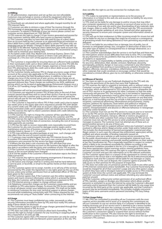 communication.                                                                       does not offer the right to use the connection for multiple sites.
3.0 Billing                                                                          5.0 Liability
3.1 All administration, registration and set-up fees are non-refundable.             5.1 TPG makes no warranties or representations as to the accuracy of
Customers may exchange or receive a refund for equipment which has                   information in or linked to this web site and assumes no liability for any errors
not been opened or used and has been returned to TPG within 30 days of               or omissions in content.
purchase.                                                                            5.2 TPG shall not be liable for any damage to and/or viruses that may infect
3.2 Downloads are calculated and where applicable charged monthly for all            your computer equipment or other property on account of your access to, use
TPG Internet Packs.                                                                  of, or browsing of our web site and/or your downloading of any materials, data,
3.3 Customers are able to retrieve a copy of their Tax invoices through the          text, images, video or audio from the TPG Internet web site. TPG recommends
TPG homepage at www.tpg.com.au. Tax invoices are not automatically sent              the use of, and regular updating of, anti-virus, firewall and other appropriate
to customers. To request a hardcopy of your tax invoice please contact our           security measures to ensure your computer system and information stored on
customer service department on 1300 360 855.                                         it is secure.
3.4 TPG reserves the right to charge $10 per invoice generated and posted for        5.3 TPG will use its best endeavours to filter incoming emails for viruses but will
retail customers (without ABN) who have invoice as payment method.                   not be liable for any loss or damage that might be incurred as a consequence
3.5 The Customer may elect to have their bills paid by way of a direct debit         of preventing emails from being delivered or from permitting any emails to be
from an account held by the Customer at an approved financial institution or         delivered.
direct debit from a valid credit card (applicable to certain TPG plans only, see     5.4 TPG is not liable for any indirect loss or damage, loss of profits, loss of
www.tpg.com.au for details). Changes to direct debit payments may take up            business or anticipated savings, loss, corruption or destruction of data or for
to 30 days to be effected. Paying by Direct Debit from your bank account may         any other type of indirect or consequential loss or damage whatsoever, as a
delay the process by up to 5 working days, therefore TPG recommend using a           result of using this Service.
credit card to minimize your waiting time.                                           5.5 The Customer acknowledges that the service is not fault free and there may
3.6 Accepted credit cards: Visa, MasterCard, American Express, Diners Club.          be interruptions and/or access difficulties from time to time. TPG is not liable
Accounts paid with an American Express or Diners Club card will incur a              for any downtime or for any problems that may arise due to the incompatibility
surcharge of 2.75% (incl. GST) of the payment amount when TPG debits the             of modems or equipment.
card.                                                                                5.6 TPG assumes no responsibility or liability arising from the content nor
3.7 The Customer is responsible for ensuring there are sufficient funds available    for any error, defamation, libel, slander, omission, falsehood, obscenity,
in their nominated credit card or direct debit account at any time TPG bills the     pornography, profanity, danger or inaccuracy contained in any information.
account. Dishonor fees and any other charges, expenses or losses resulting           You are prohibited from posting or transmitting any unlawful, threatening,
from TPG attempting to debit the credit card or direct debit account will be         libellous, offensive, obscene, scandalous, inflammatory, pornographic, or
borne solely by the Customer.                                                        other materials that could constitute or encourage conduct that would be
3.8 The Customer hereby authorises TPG to charge any excess usage of their           considered a criminal offence, give rise to civil liability, or otherwise violate any
account at the current rate applicable to TPG services at the time the excess        law.
was used, excluding Flat Rate Broadband plans. In addition to fees and
charges you incur in the normal use of your service, we may charge you an            6.0 Misuse of Service
administration fee which may include cancellation fees, relocation fees and/or       6.1 You have no right to use any Trademark displayed on the TPG web site
payment dishonor fees. These charges are outlined in our ADSL additional             without the permission of the party that owns that Trademark.
pricing which can be located at www.tpg.com.au Dishonored cheques incur a            6.2 TPG reserves the right to suspend or terminate, with or without notice, any
$16.50 inc GST handling charge. Direct Debit rejections incur a $20.00 inc GST       Customer’s account, which in TPG’s opinion, directly or indirectly is involved
charge.                                                                              in activities, which are detrimental to TPG’s Internet Service or jeopardise the
3.9 Registration will not be processed without prior payment.                        use of TPG’s service or its performance for other Customers or how the wider
3.10 Customers are required to contact TPG 30 days prior to the end of their         community will perceive TPG. This includes, but is not limited to ‘Spamming’
contract period should they wish to cancel their service. If we do not receive       e-mail or forwarding spammed e-mail to other Internet user’s e-mail addresses,
notification from the customer prior to the end of their contract period the         Customers listed or cause the listing of TPG or its Customers on any Real-time
service will roll over for the next billing period in accordance with our Standard   Black List, e-mail bombing and the use of bulk e-mail programs to unsolicited
Terms and Conditions.                                                                recipients, commercial advertising, informational announcements, charity
3.11 The Customer is required to inform TPG if their credit card is due to expire    requests, petitions for signatures, chain letters and political or religious
two weeks prior to the expiry date and is required to provide TPG with details       messages, attempted unauthorised access to other Internet servers and
of a current credit card. TPG will close an account 2 days prior to the expiration   systems, misrepresentation and abusive or offensive behaviour in newsgroups
of the nominated credit card if updated credit card details are not provided.        and other online facilities.
3.12 TPG reserves the right to check Customers details with credit referencing       6.3 The Customer must not use the TPG service in a way or post to or transmit
bodies/associations.                                                                 to or via the TPG service any material which interferes with other users or
3.13 TPG reserves the right to charge the customer all fees specified in this        defames, harasses, threatens, menaces, offends or restricts any person or
agreement, unless otherwise agreed in writing by the customer and TPG.               which inhibits any other customer from using or enjoying the TPG service. The
3.14 TPG reserves the right to terminate the service immediately and recover all     Customer must not use the TPG service to send unsolicited electronic mail
monies owing, from the first date of connection, including the cost of recovery,     messages to anyone. The Customer must not attempt any of these acts or
when payments are overdue.                                                           permit another person to do any of these acts.
3.15 TPG has the right to recover reasonable costs reasonably incurred from          6.4 TPG reserves the right to suspend without notice any Customer’s account
the Customer for any costs incurred for damages and/or repairs and/or                involved in offensive and/or illegal activities under State and/or Federal laws.
maintenance and/or loss of business caused by, or resulting from, any of the         This includes the dissemination of banned pornographic material and other
activities listed in clauses 3.11, 5.6 and 6.2.                                      illegal content. In such cases the relevant law enforcement agency(ies) will be
3.16 TPG may withdraw any plans/packages at any time , such changes will             notified, and where possible, of fending material(s) passed on.
take effect from the end of current contract period.                                 6.5 Customers who use a website or web hosting service provided by TPG
3.17 Customers may transfer/migrate from any TPG Internet Access Plan                for the public dissemination of violent or pornographic material must issue
to another TPG Internet Access Plan. Fees and a new contract period will             appropriate content warnings and provide viewing guidelines on their website,
commence once provision for the service has been completed.                          as per the Classification Act. This is especially important in respect to content
3.18 Where the due date is not a business day, TPG will draw from your               which is likely to be considered unsuitable for children according to the
nominated financial institution account on the business day before or after the      Classification Guidelines provided in the Act. If it is brought to TPG’s attention
due date in accordance with the terms and conditions of your TPG account.            that these appropriate content warnings and/or viewing guidelines have
3.19 The Customer must advise TPG if the nominated account is transferred or         not been provided, then TPG reserves the right to suspend or terminate the
closed, or the account details have changed.                                         Customer’s account and pass this information on to the relevant authorities.
3.20 A $50 fee applies if the Customer’s financial institution rejects the Direct    6.6 The Customer agrees that it is a breach of this agreement to connect any
Debit transaction.                                                                   equipment to the service that is not labelled with the ACA telecommunications
3.21 TPG reserves the right to cancel drawing arrangements if drawings are           compliance mark and the Customer will be liable for any damages or claims
dishonoured by the Customers financial institution.                                  arising from this. In the case of dispute, the Customer agrees to provide TPG
3.22 All notices and changes shall be in writing and shall be hand delivered,        with access to their premises for the purpose of inspection.
or sent by post, or facsimile, or email to the parties hereto at their respective    6.7 TPG does not under any circumstances permit the resale to any other party
addresses.                                                                           of TPG Internet connections and/or bandwidth. Any Customer found doing this
3.23 The Customer agrees not to assign, transfer, or re-sell any of the services     would be charged for all of that Customer’s usage and any other party’s usage
provisioned by TPG under this Agreement or any rights given by the use of this       to which they have sold or divulged material to enable access to TPG’s Internet
service, unless prior written permission from an authorised officer of TPG has       system at three times the current rate applicable. TPG may terminate the
been given to the Customer.                                                          Customer’s account without notice and without refunding any subscriptions
3.24 The Customer agrees that, if the Customer uses the online registration          paid but unused.
system and inserts incorrect information online which is actioned by Telstra,        6.8 If the Customer, without prior written permission of an authorised officer
that they, the Customer, will be liable for a resubmission payment to TPG.           of TPG, transfers, assigns or divulges any information which allows another
3.25 TPG Internet pricing is subject to change without notice.                       person(s) or entity(ies) to access the Internet by using the Customer’s allocated
3.26 Telephone connection charges are the Customers responsibility and are           username and/or password then the Customer will be liable for any usage time
in addition to TPG subscription charges. To ensure the TPG Access number             incurred by the third party at the current rate applicable, and that Customer’s
is a local call please contact your telephone provider. TPG shall not be liable,     account may be terminated immediately. This includes multiple concurrent
or reimburse Customers for any costs, technical support or phone charges             logins of the same username and/or password (excluding TPG Easy Dialup
incurred while establishing connectivity with TPG. Unless required by you, TPG       Packs).
recommends not using an "Auto Dialler" when connecting to the Internet.
4.0 Usage                                                                            7.0 Fair Usage Policy
4.1 The Customer must keep confidential any codes, passwords or other                7.1 We (TPG) are committed to providing all our Customers with the most
security information provided to them by TPG and must notify TPG without             superior service possible and to assist us in meeting this commitment we
delay if these details are disclosed.                                                ask our Customers to use our services fairly. If a Customer is identified to be
4.2 The Customer agrees to pay for all usage charges generated through their         making excessive use of our service and it is deemed to be a serious burden
Username and Password or TPG Account.                                                on the network TPG will warn the customer via email, if the customer does
4.3 TPG does not under any circumstances allow back channelling. TPG                 not rectify this matter in the giving time TPG then reserves the right to limit
reserves the right to charge Customers for any incoming or outgoing traffic if       the Customer’s connection speed or suspend their service without further
this is breached at 20 cents per MB.                                                 notification to the Customer. TPG also reserves the right to terminate a
4.4 The Customer agrees that a TPG Internet Connection can only be used at           Customer’s contract if the above occurs more than 3 times since the start of the
one physical site and/or with one Network system operation at this site. TPG         Customer’s TPG contract.

                                                                                                             Date of issue: 22/10/08 . Replaces: 30/08/07. Page 4 of 5
 