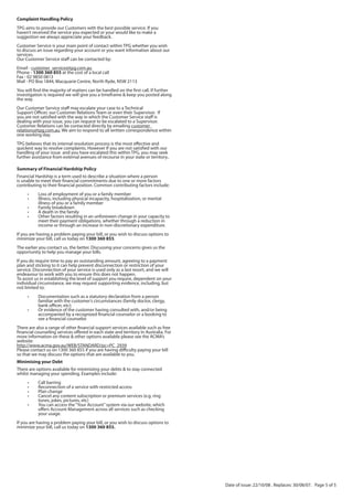 Complaint Handling Policy
TPG aims to provide our Customers with the best possible service. If you
haven’t received the service you expected or your would like to make a
suggestion we always appreciate your feedback.
Customer Service is your main point of contact within TPG whether you wish
to discuss an issue regarding your account or you want information about our
services.
Our Customer Service staff can be contacted by:
Email - customer_service@tpg.com.au
Phone - 1300 360 855 at the cost of a local call
Fax - 02 9850 0813
Mail - PO Box 1844, Macquarie Centre, North Ryde, NSW 2113
You will find the majority of matters can be handled on the first call. If further
investigation is required we will give you a timeframe & keep you posted along
the way.
Our Customer Service staff may escalate your case to a Technical
Support Officer, our Customer Relations Team or even their Supervisor. If
you are not satisfied with the way in which the Customer Service staff is
dealing with your issue, you can request to be escalated to a Supervisor.
Customer Relations can be contacted directly by emailing customer_
relations@tpg.com.au. We aim to respond to all written correspondence within
one working day.
TPG believes that its internal resolution process is the most effective and
quickest way to resolve complaints. However If you are not satisfied with our
handling of your issue and you have escalated this within TPG, you may seek
further assistance from external avenues of recourse in your state or territory..

Summary of Financial Hardship Policy
Financial Hardship is a term used to describe a situation where a person
is unable to meet their financial commitments due to one or more factors
contributing to their financial position. Common contributing factors include:
     •     Loss of employment of you or a family member
     •     Illness, including physical incapacity, hospitalization, or mental
           illness of you or a family member
     •     Family breakdown
     •     A death in the family
     •     Other factors resulting in an unforeseen change in your capacity to
           meet their payment obligations, whether through a reduction in
           income or through an increase in non-discretionary expenditure.
If you are having a problem paying your bill, or you wish to discuss options to
minimize your bill, call us today on 1300 360 855.
The earlier you contact us, the better. Discussing your concerns gives us the
opportunity to help you manage your bills.
If you do require time to pay an outstanding amount, agreeing to a payment
plan and sticking to it can help prevent disconnection or restriction of your
service. Disconnection of your service is used only as a last resort, and we will
endeavour to work with you to ensure this does not happen.
To assist us in establishing the level of support you require, dependent on your
individual circumstance, we may request supporting evidence, including, but
not limited to:
     •     Documentation such as a statutory declaration from a person
           familiar with the customer’s circumstances (family doctor, clergy,
           bank officer, etc);
     •     Or evidence of the customer having consulted with, and/or being
           accompanied by a recognized financial counselor or a booking to
           see a financial counselor.
There are also a range of other financial support services available such as free
financial counseling services offered in each state and territory in Australia. For
more information on these & other options available please see the ACMA’s
website:
http://www.acma.gov.au/WEB/STANDARD/pc=PC_2939
Please contact us on 1300 360 855 if you are having difficulty paying your bill
so that we may discuss the options that are available to you.
Minimising your Debt
There are options available for minimizing your debts & to stay connected
whilst managing your spending. Examples include:
     •     Call barring
     •     Reconnection of a service with restricted access
     •     Plan change
     •     Cancel any content subscription or premium services (e.g. ring
           tones, jokes, pictures, etc)
     •     You can access the “Your Account” system via our website, which
           offers Account Management across all services such as checking
           your usage.
If you are having a problem paying your bill, or you wish to discuss options to
minimize your bill, call us today on 1300 360 855.




                                                                                      Date of issue: 22/10/08 . Replaces: 30/08/07. Page 5 of 5
 