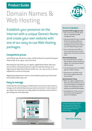 Product Guide

Domain Names &
Web Hosting
                                                                                       Domains highlights
Establish your presence on the                                                         Convenient DNS management tools

Internet with a unique Domain Name                                                     •	 Take control of your Domain Name
                                                                                          with our comprehensive DNS
                                                                                          management tools.
and create your own website with                                                       •	 Easily accessible from your Customer
                                                                                          Portal, this interface enables you
one of our easy to use Web Hosting                                                        to link your Domain Name to any
                                                                                          hosting accounts you have with Zen
packages.                                                                                 or to an IP address of your choice
                                                                                       •	 You can also direct mail traffic to
                                                                                          one or more mail servers or create
                                                                                          aliases within the advanced features
Competitive prices                                                                        menu

Just £4.99 per year will secure a unique .uk Domain Name for a period of two years.    Discounted bulk pricing
                                                                                       •	 You can benefit from our multiple
These include .co.uk, .org.uk, .me.uk, and .ltd.uk.
                                                                                          Domain Names discounts when you
                                                                                          register 10 or more Domain Names
Alternatively for only £9.99, you can register a global Domain Name, ideal if you         with Zen Internet
want to build an international presence, or give the impression that you are a
                                                                                       •	 Incremental discounts are available
larger business. Global Domain Names include .com, .net, .org, .biz and .eu. and are      right up to 1000+ domains
registered for a minimum of one year.
                                                                                       •	 Discounts are cumulative so you
                                                                                          don’t need to register them all at
Registering multiple domain names is recommended to protect your brand name               once to benefit
and maximise traffic to your site.
                                                                                       Optional Domain Privacy
                                                                                       •	 When you register a global Domain
Easy to manage                                                                            Name, your personal details such as
                                                                                          name, postal address and telephone
To eliminate the risk of losing your valuable domain name and to make it easier to        number are available in the online,
manage, we will automatically renew your domain name when it is due to expire. If         publicly accessible WHOIS database
you choose not to renew you can simply reply to the notification email we send to
                                                                                       •	 Choosing Domain Privacy removes
you 30 days prior to the expiry date.                                                     this threat by submitting generic
                                                                                          details to the database




                                                                                       To prevent the possible malicious
                                                                                       use of your personal details, we
                                                                                       recommend that you protect your
                                                                                       contact information by using
                                                                                       Domain Privacy.




                                                                                             That’s Zen thinking



                                                                                                                                 1
 