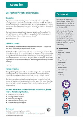 About Zen

    Our Hosting Portfolio also includes:
                                                                                             Zen Internet
    Colocation
                                                                                             Zen Internet, an independent
    If you own and want to maintain your own network and server equipment, but               Internet Service Provider (ISP),
    haven’t got a secure, temperature-controlled environment in which to store it, then      has been delivering services to
    our Colocation packages are the ideal solution. Your equipment is hosted in a secure,    business and residential users in
    purpose-built data centre environment, and is covered by an extensive service level      the UK since 1995.
    agreement.
                                                                                             Led by founder and Managing
    “Our business systems are critical to day to day operations at Thomas Cook. The
                                                                                             Director Richard Tang, Zen’s
    co location data centre facilities at Zen are designed to the highest standard and
                                                                                             mission is to provide the best
    provide the ideal environment to co locate our servers.”
                                                                                             ISP service in the UK. Zen is
    Wayne Tomkinson, Thomas Cook                                                             committed to investing in the
                                                                                             latest technologies and providing
                                                                                             high levels of service, support
    Dedicated Servers                                                                        and reliability.
    We’ll provide you with enterprise class server hardware, hosted in a purpose-built
    data centre and provide you with full remote access.                                     Our Portfolio includes:
                                                                                             •	 Broadband
    “Zen’s Dedicated Server solution is exactly what we were looking for in order to offer   •	 Leased Lines & Ethernet
    a hosted email service for our customers. Since the Dedicated Server was installed, I
                                                                                             •	 IP VPN
    no longer have the hassles associated with hosting the server on my premises, and
    customers have noticed an increase in the speed of their email system. However, the      •	 VoIP
    biggest benefit for us comes from the peace of mind we get from Zen’s reputation for     •	 Managed Firewalls
    reliability.”                                                                            •	 Domain Names
    Andy Collins, Vostech                                                                    •	 Web Hosting
                                                                                             •	 Managed Hosting
    Managed Hosting                                                                          •	 Dedicated Servers
    Managed Hosting is designed for businesses that recognise the need to provide            •	 Colocation
    a reliable performance-centric infrastructure for their business critical hosted
                                                                                             •	 Data Backup
    services; but lack the desire, time or resources to put such a solution in place.

    “Zen recommended and delivered a hosting solution that met our technical and
    commercial requirements for now and the immediate future. Their support team have
    also proved to be a valuable resource in helping us migrate to the new platform.”
    Nobin Rashid, Hallmark



    For more information about our products and services, please
    refer to the following literature:
    •	      Portfolio Overview brochure
    •	      Hosting Solutions brochure
    •	      Colocation product guide
    •	      Dedicated Servers product guide
    •	      Managed Hosting product guide



    Zen Internet
    Sandbrook Park, Sandbrook Way, Rochdale OL11 1RY
    Tel: 0845 058 9000 Fax: 0845 058 9005 Email: sales@zen.co.uk Web: www.zen.co.uk
    ©Zen Internet Limited 2010. All Rights Reserved v1.23.02.10

4
 