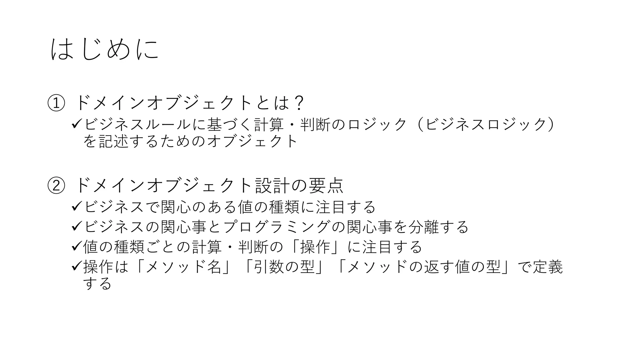 はじめに
① ドメインオブジェクトとは？
✓ビジネスルールに基づく計算・判断のロジック（ビジネスロジック）
を記述するためのオブジェクト
② ドメインオブジェクト設計の要点
✓ビジネスで関心のある値の種類に注目する
✓ビジネスの関心事とプログラミングの関心事を分離する
✓値の種類ごとの計算・判断の「操作」に注目する
✓操作は「メソッド名」「引数の型」「メソッドの返す値の型」で定義
する
 