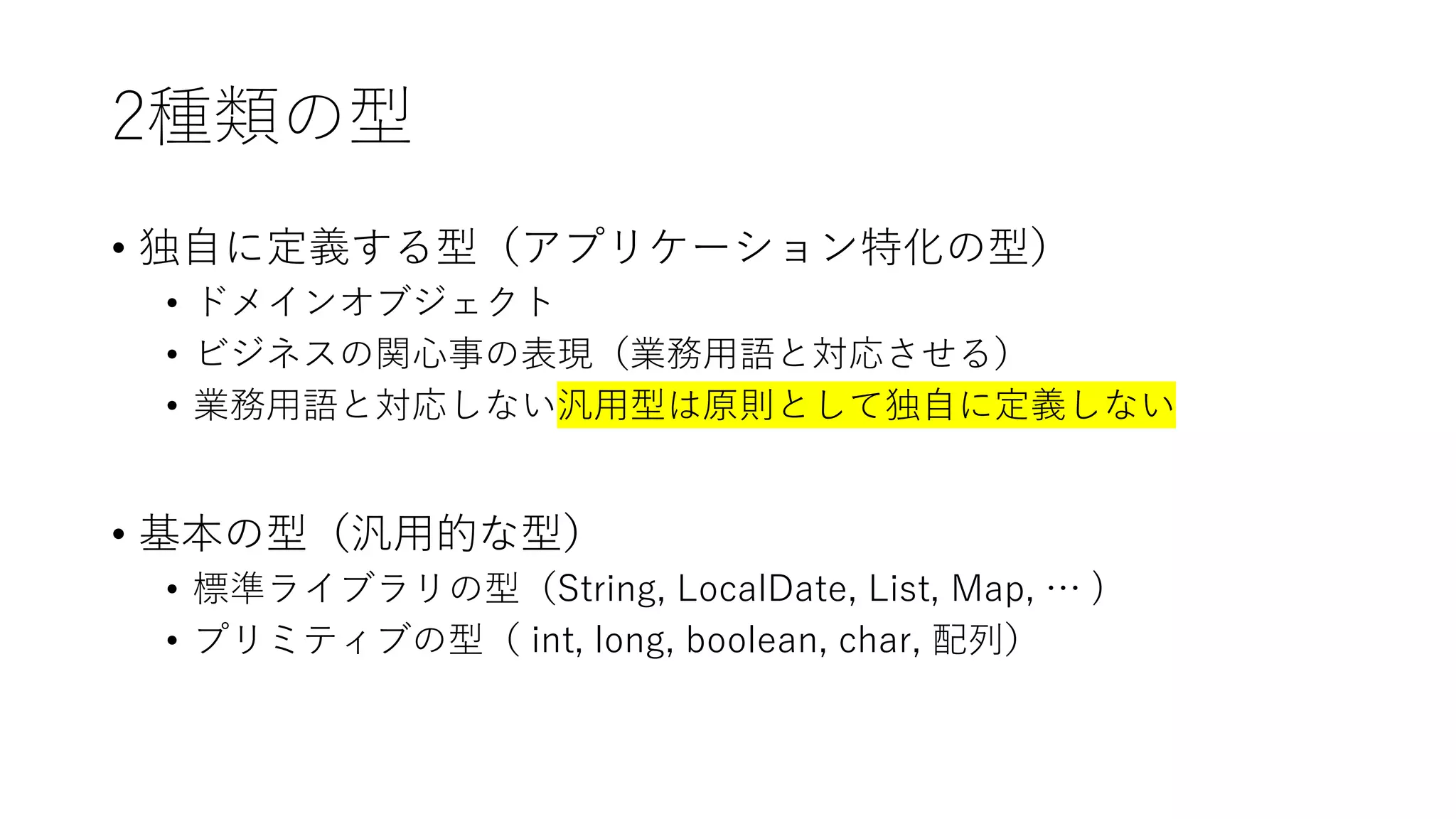 2種類の型
• 独自に定義する型（アプリケーション特化の型）
• ドメインオブジェクト
• ビジネスの関心事の表現（業務用語と対応させる）
• 業務用語と対応しない汎用型は原則として独自に定義しない
• 基本の型（汎用的な型）
• 標準ライブラリの型（String, LocalDate, List, Map, … )
• プリミティブの型（ int, long, boolean, char, 配列）
 