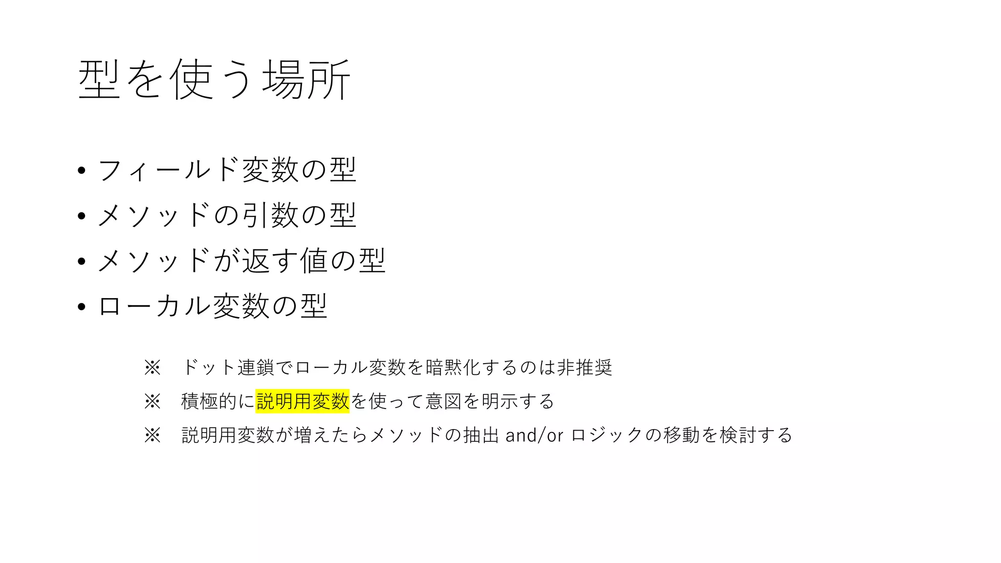型を使う場所
• フィールド変数の型
• メソッドの引数の型
• メソッドが返す値の型
• ローカル変数の型
※ ドット連鎖でローカル変数を暗黙化するのは非推奨
※ 積極的に説明用変数を使って意図を明示する
※ 説明用変数が増えたらメソッドの抽出 and/or ロジックの移動を検討する
 