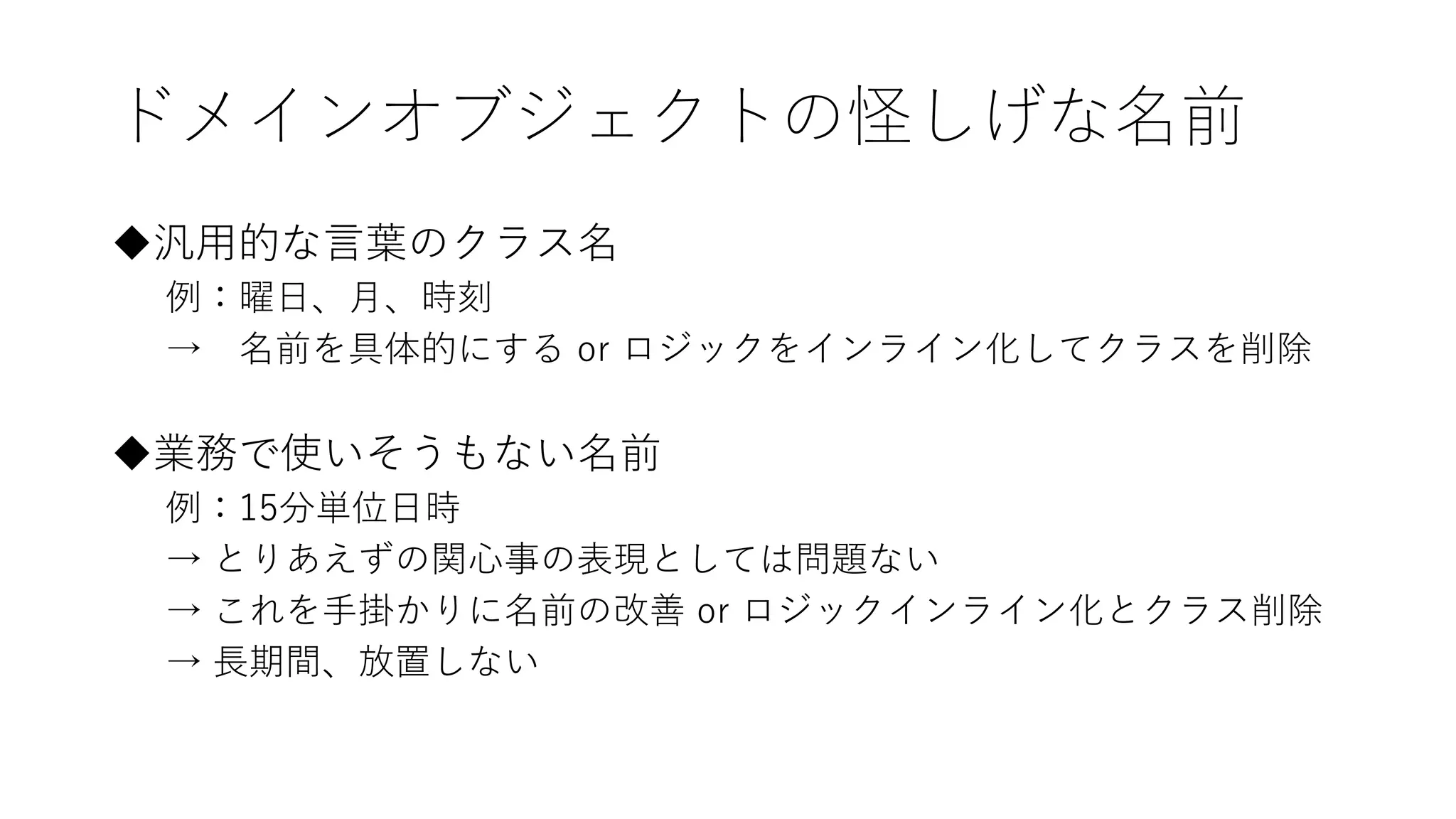 ドメインオブジェクトの怪しげな名前
◆汎用的な言葉のクラス名
例：曜日、月、時刻
→ 名前を具体的にする or ロジックをインライン化してクラスを削除
◆業務で使いそうもない名前
例：15分単位日時
→ とりあえずの関心事の表現としては問題ない
→ これを手掛かりに名前の改善 or ロジックインライン化とクラス削除
→ 長期間、放置しない
 