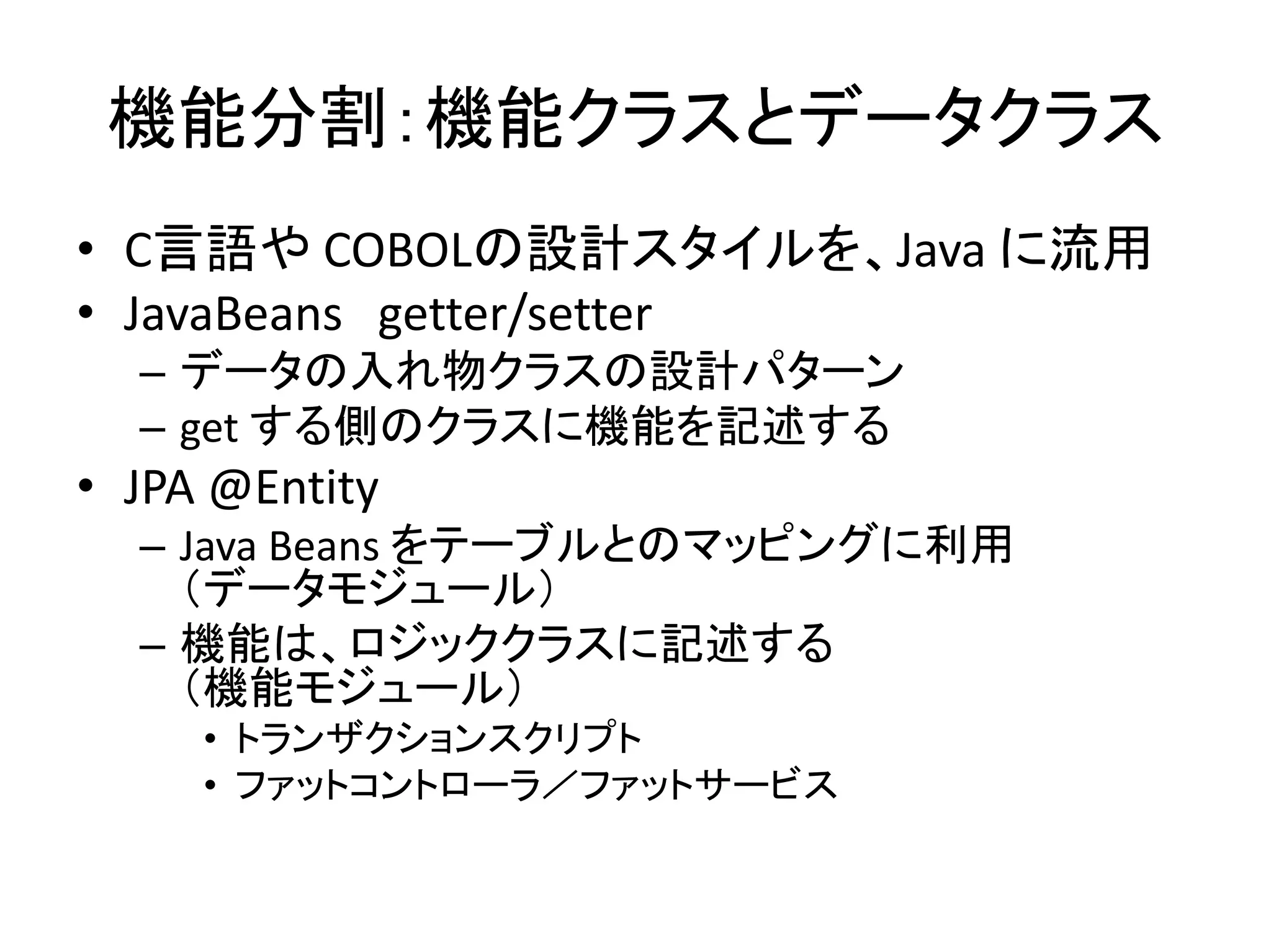 機能分割：機能クラスとデータクラス
• C言語や COBOLの設計スタイルを、Java に流用
• JavaBeans getter/setter
– データの入れ物クラスの設計パターン
– get する側のクラスに機能を記述する
• JPA @Entity
– Java Beans をテーブルとのマッピングに利用
（データモジュール）
– 機能は、ロジッククラスに記述する
（機能モジュール）
• トランザクションスクリプト
• ファットコントローラ／ファットサービス
 