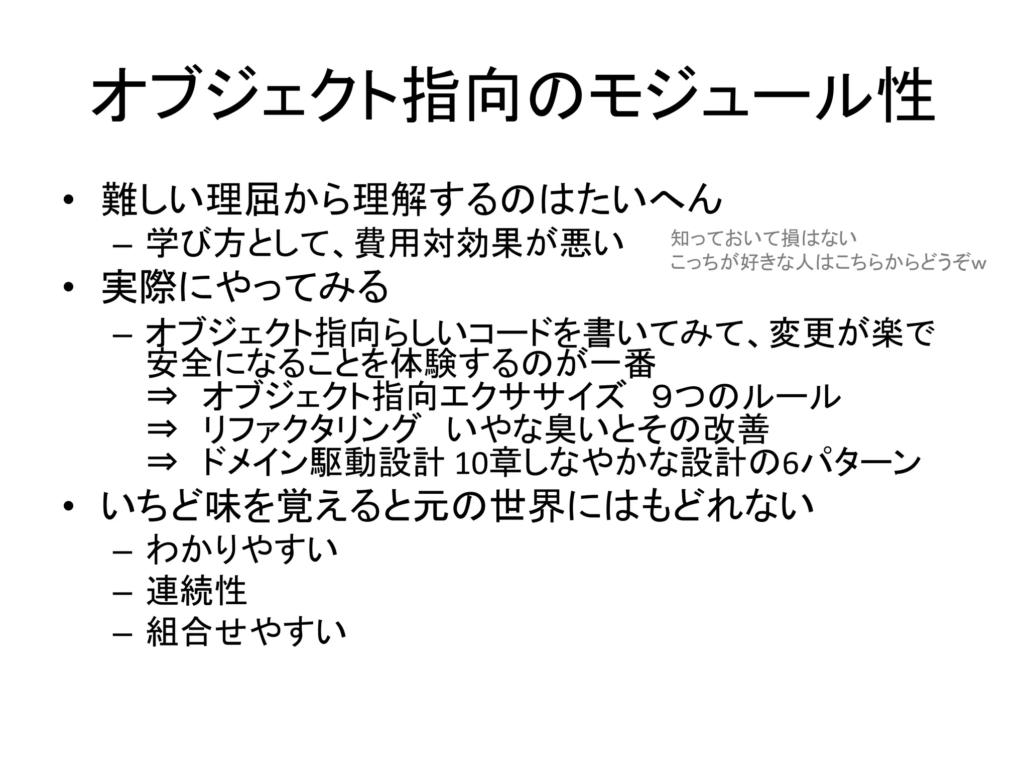 オブジェクト指向のモジュール性
• 難しい理屈から理解するのはたいへん
– 学び方として、費用対効果が悪い
• 実際にやってみる
– オブジェクト指向らしいコードを書いてみて、変更が楽で
安全になることを体験するのが一番
⇒ オブジェクト指向エクササイズ ９つのルール
⇒ リファクタリング いやな臭いとその改善
⇒ ドメイン駆動設計 10章しなやかな設計の6パターン
• いちど味を覚えると元の世界にはもどれない
– わかりやすい
– 連続性
– 組合せやすい
知っておいて損はない
こっちが好きな人はこちらからどうぞｗ
 