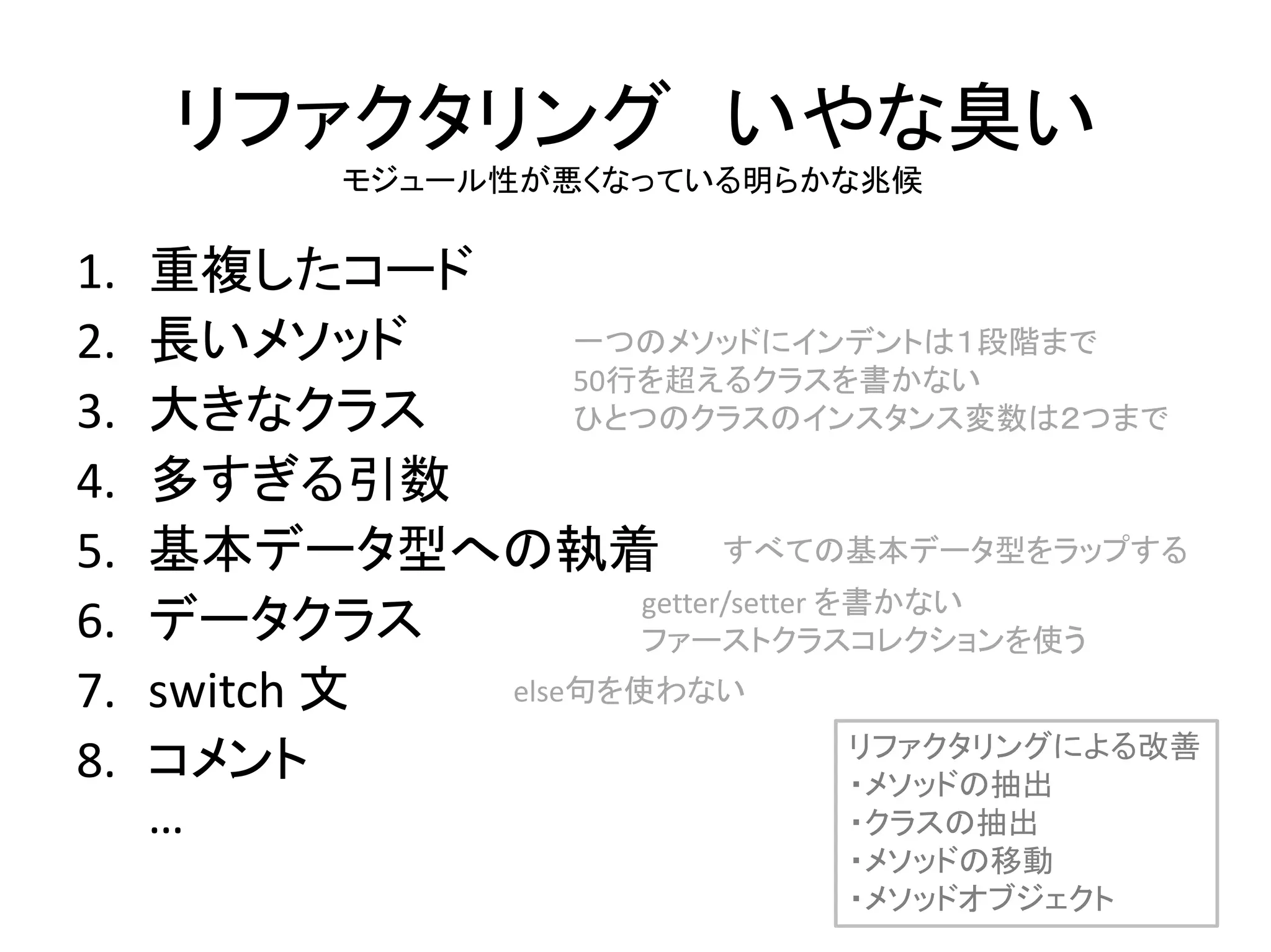 リファクタリング いやな臭い
1. 重複したコード
2. 長いメソッド
3. 大きなクラス
4. 多すぎる引数
5. 基本データ型への執着
6. データクラス
7. switch 文
8. コメント
…
モジュール性が悪くなっている明らかな兆候
リファクタリングによる改善
・メソッドの抽出
・クラスの抽出
・メソッドの移動
・メソッドオブジェクト
一つのメソッドにインデントは１段階まで
50行を超えるクラスを書かない
ひとつのクラスのインスタンス変数は２つまで
すべての基本データ型をラップする
getter/setter を書かない
ファーストクラスコレクションを使う
else句を使わない
 