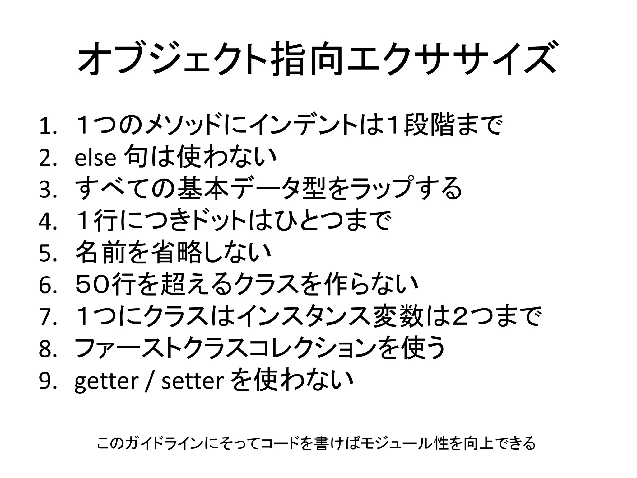 オブジェクト指向エクササイズ
1. １つのメソッドにインデントは１段階まで
2. else 句は使わない
3. すべての基本データ型をラップする
4. １行につきドットはひとつまで
5. 名前を省略しない
6. ５０行を超えるクラスを作らない
7. １つにクラスはインスタンス変数は２つまで
8. ファーストクラスコレクションを使う
9. getter / setter を使わない
このガイドラインにそってコードを書けばモジュール性を向上できる
 