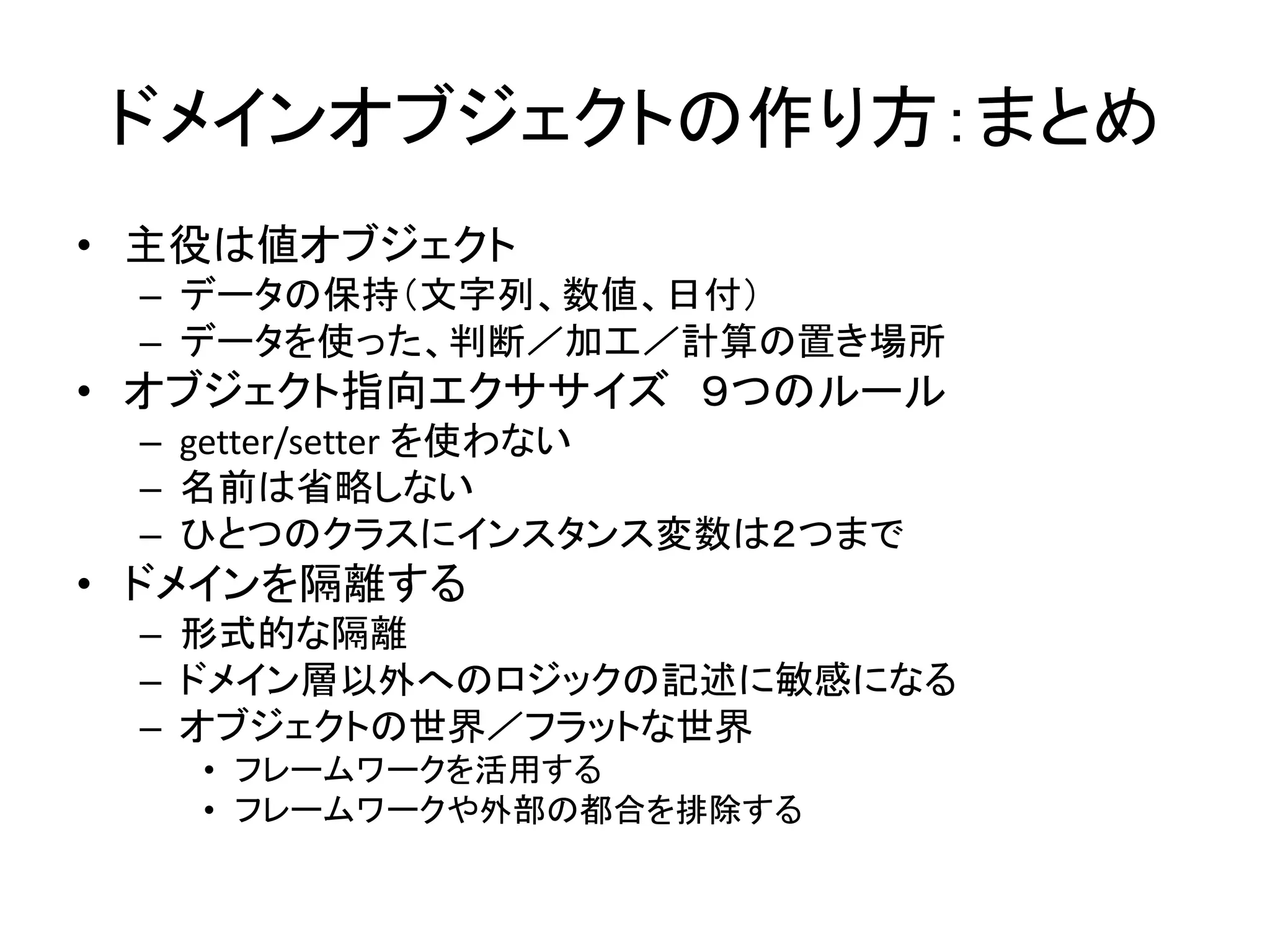 ドメインオブジェクトの作り方：まとめ
• 主役は値オブジェクト
– データの保持（文字列、数値、日付）
– データを使った、判断／加工／計算の置き場所
• オブジェクト指向エクササイズ ９つのルール
– getter/setter を使わない
– 名前は省略しない
– ひとつのクラスにインスタンス変数は２つまで
• ドメインを隔離する
– 形式的な隔離
– ドメイン層以外へのロジックの記述に敏感になる
– オブジェクトの世界／フラットな世界
• フレームワークを活用する
• フレームワークや外部の都合を排除する
 
