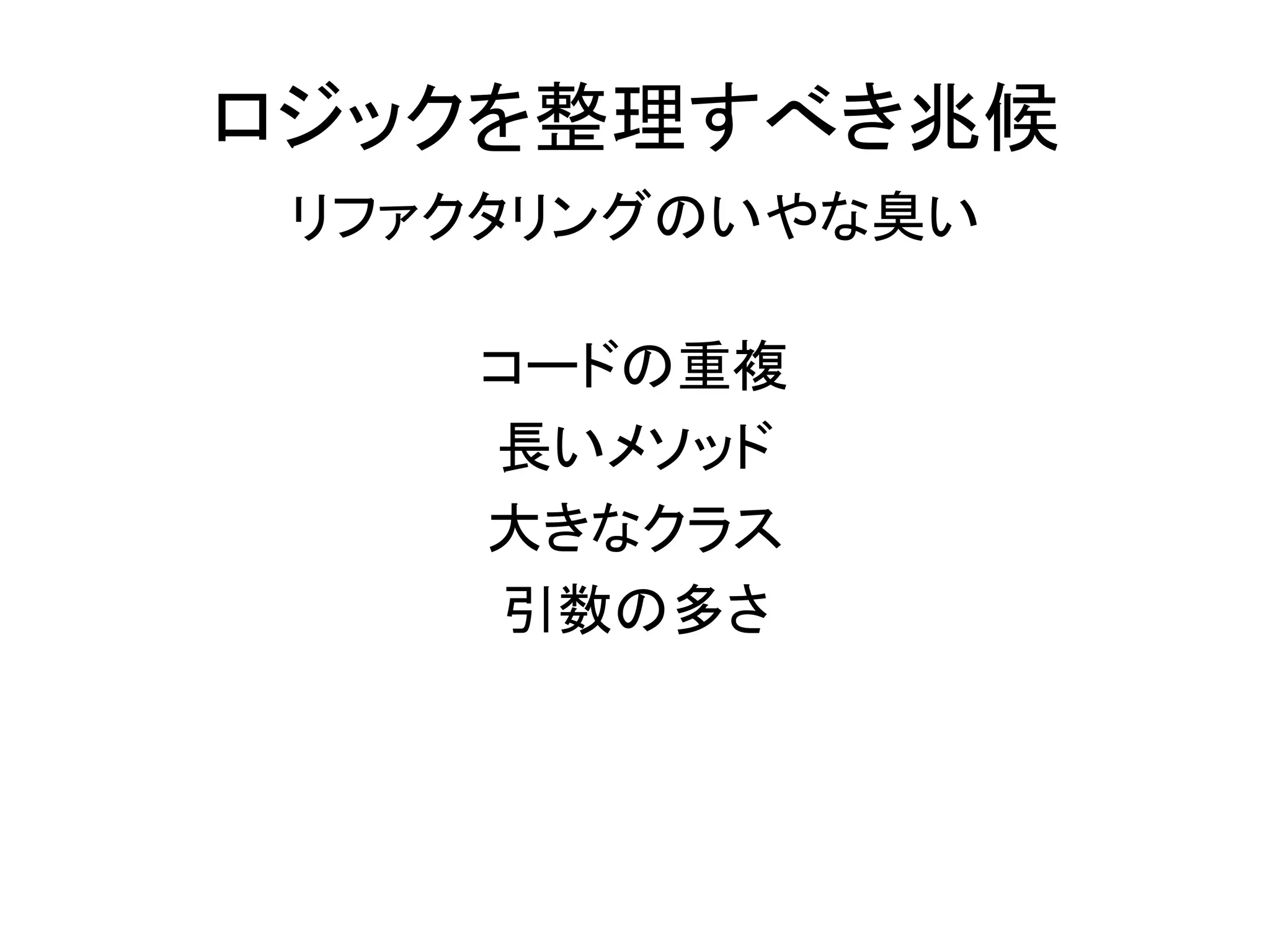 ロジックを整理すべき兆候
リファクタリングのいやな臭い
コードの重複
長いメソッド
大きなクラス
引数の多さ
 
