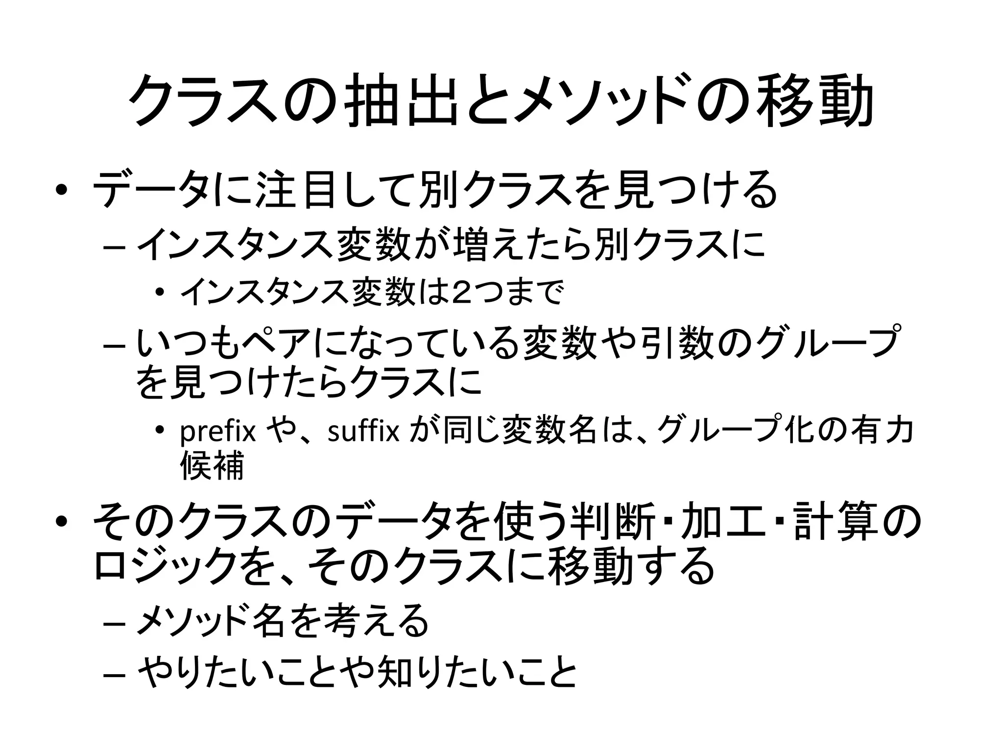 クラスの抽出とメソッドの移動
• データに注目して別クラスを見つける
– インスタンス変数が増えたら別クラスに
• インスタンス変数は２つまで
– いつもペアになっている変数や引数のグループ
を見つけたらクラスに
• prefix や、 suffix が同じ変数名は、グループ化の有力
候補
• そのクラスのデータを使う判断・加工・計算の
ロジックを、そのクラスに移動する
– メソッド名を考える
– やりたいことや知りたいこと
 