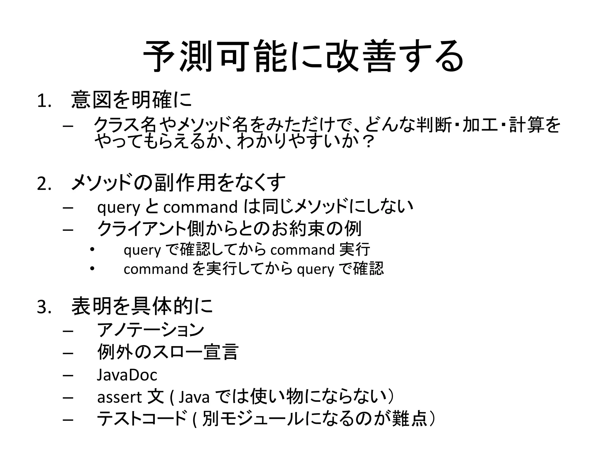 予測可能に改善する
1. 意図を明確に
– クラス名やメソッド名をみただけで、どんな判断・加工・計算を
やってもらえるか、わかりやすいか？
2. メソッドの副作用をなくす
– query と command は同じメソッドにしない
– クライアント側からとのお約束の例
• query で確認してから command 実行
• command を実行してから query で確認
3. 表明を具体的に
– アノテーション
– 例外のスロー宣言
– JavaDoc
– assert 文 ( Java では使い物にならない）
– テストコード ( 別モジュールになるのが難点）
 