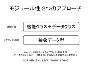 モジュール性:２つのアプローチ
機能クラス＋データクラス
抽象データ型
Java は、クラスベースのオブジェクト指向言語
すべてのロジックとデータ構造は、クラスとして宣言する必要がある
クラスの使い方で、大きく２つの方向に分かれる
機能分割
オブジェクト指向
 