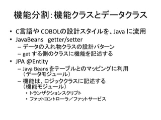 機能分割：機能クラスとデータクラス
• C言語や COBOLの設計スタイルを、Java に流用
• JavaBeans getter/setter
– データの入れ物クラスの設計パターン
– get する側のクラスに機能を記述する
• JPA @Entity
– Java Beans をテーブルとのマッピングに利用
（データモジュール）
– 機能は、ロジッククラスに記述する
（機能モジュール）
• トランザクションスクリプト
• ファットコントローラ／ファットサービス
 