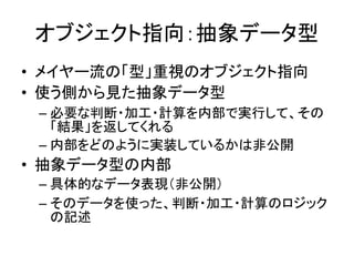 オブジェクト指向：抽象データ型
• メイヤー流の「型」重視のオブジェクト指向
• 使う側から見た抽象データ型
– 必要な判断・加工・計算を内部で実行して、その
「結果」を返してくれる
– 内部をどのように実装しているかは非公開
• 抽象データ型の内部
– 具体的なデータ表現（非公開）
– そのデータを使った、判断・加工・計算のロジック
の記述
 