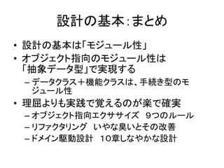 設計の基本：まとめ
• 設計の基本は「モジュール性」
• オブジェクト指向のモジュール性は
「抽象データ型」で実現する
– データクラス＋機能クラスは、手続き型のモ
ジュール性
• 理屈よりも実践で覚えるのが楽で確実
– オブジェクト指向エクササイズ ９つのルール
– リファクタリング いやな臭いとその改善
– ドメイン駆動設計 １０章しなやかな設計
 