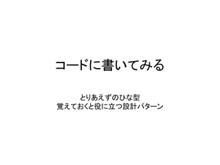 コードに書いてみる
とりあえずのひな型
覚えておくと役に立つ設計パターン
 