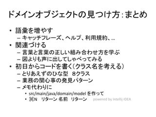 ドメインオブジェクトの見つけ方：まとめ
• 語彙を増やす
– キャッチフレーズ、ヘルプ、利用規約、…
• 関連づける
– 言葉と言葉の正しい組み合わせ方を学ぶ
– 図よりも声に出してしゃべってみる
• 初日からコードを書く（クラス名を考える）
– とりあえずのひな型 ８クラス
– 業務の関心事の発見パターン
– メモ代わりに
• src/main/java/domain/model を作って
• ⌘N リターン 名前 リターン powered by Intellij IDEA
 
