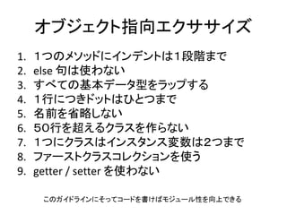 オブジェクト指向エクササイズ
1. １つのメソッドにインデントは１段階まで
2. else 句は使わない
3. すべての基本データ型をラップする
4. １行につきドットはひとつまで
5. 名前を省略しない
6. ５０行を超えるクラスを作らない
7. １つにクラスはインスタンス変数は２つまで
8. ファーストクラスコレクションを使う
9. getter / setter を使わない
このガイドラインにそってコードを書けばモジュール性を向上できる
 
