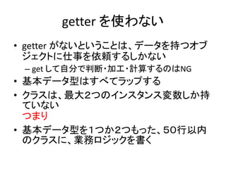 getter を使わない
• getter がないということは、データを持つオブ
ジェクトに仕事を依頼するしかない
– get して自分で判断・加工・計算するのはNG
• 基本データ型はすべてラップする
• クラスは、最大２つのインスタンス変数しか持
ていない
つまり
• 基本データ型を１つか２つもった、５０行以内
のクラスに、業務ロジックを書く
 