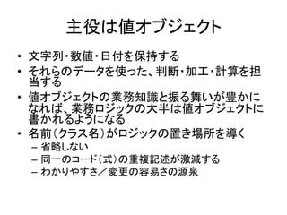 主役は値オブジェクト
• 文字列・数値・日付を保持する
• それらのデータを使った、判断・加工・計算を担
当する
• 値オブジェクトの業務知識と振る舞いが豊かに
なれば、業務ロジックの大半は値オブジェクトに
書かれるようになる
• 名前（クラス名）がロジックの置き場所を導く
– 省略しない
– 同一のコード（式）の重複記述が激減する
– わかりやすさ／変更の容易さの源泉
 