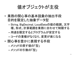 値オブジェクトが主役
• 業務の関心事の基本語彙の抽出手段
目的を限定した抽象データ型
– String, BigDecimal, LocalDateの値の範囲、文字
種、形式、計算範囲を業務に合わせて制限する
– 用途を限定するとプログラムが安定する
– コードの重複がなくなり、変更が楽になる
• 関心事を豊かに表現する手段
– メソッドの戻す値の「型」
– メソッドの引数の「型」
49
 