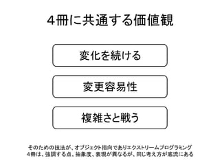 ４冊に共通する価値観
変化を続ける
変更容易性
複雑さと戦う
そのための技法が、オブジェクト指向でありエクストリームプログラミング
４冊は、強調する点、抽象度、表現が異なるが、同じ考え方が底流にある
 