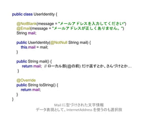 public class UserIdentity {
@NotBlank(message = "メールアドレスを入力してください")
@Email(message = "メールアドレスが正しくありません。")
String mail;
public UserIdentity(@NotNull String mail) {
this.mail = mail;
}
public String mail() {
return mail; // ローカル部(@の前) だけ返すとか、さんづけとか…
}
@Override
public String toString() {
return mail;
}
}
Mail に型づけされた文字情報
データ表現として、InternetAddress を使うのも選択肢
 