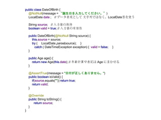 public class DateOfBirth {
@NotNull(message = “誕生日を入力してください。”)
LocalDate date ; // データ表現として 文字列ではなく、LocalDate型を使う
String source; // 入力値の保持
boolean valid = true; // 入力値の有効性
public DateOfBirth(@NotNull String source) {
this.source = source;
try { LocalDate.parse(source); }
catch ( DateTimeException exception) { valid = false; }
}
public Age age() {
return new Age(this.date); // 年齢計算や表記は Age にまかせる
}
@AssertTrue(message = "日付が正しくありません。")
public boolean isValid() {
if(source.equals("")) return true;
return valid;
}
@Override
public String toString() {
return source;
}
}
 
