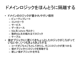 ドメインロジックをほんとうに隔離する
• ドメインのロジックが書かれやすい個所
– ビューテンプレート
– コントローラ
– サービス
– データソース
– SQL文( where 句とか )
– 動的SQL文の組み立てロジック
– テーブル
• 値オブジェクトに置くべきちょっとしたロジックがころがって
いないか、いつもきょろきょろする
– コードがごちゃごちゃしてきたら、そこにロジックが見つかる
– 値オブジェクトにロジックを移動する
– 新しい値オブジェクトを作る
 