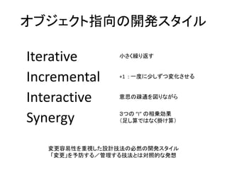 オブジェクト指向の開発スタイル
Iterative 小さく繰り返す
Incremental +1 : 一度に少しずつ変化させる
Interactive 意思の疎通を図りながら
Synergy ３つの “I” の相乗効果
（足し算ではなく掛け算）
変更容易性を重視した設計技法の必然の開発スタイル
「変更」を予防する／管理する技法とは対照的な発想
 