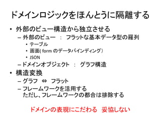 ドメインロジックをほんとうに隔離する
• 外部のビュー構造から独立させる
– 外部のビュー ： フラットな基本データ型の羅列
• テーブル
• 画面( form のデータバインディング）
• JSON
– ドメインオブジェクト ： グラフ構造
• 構造変換
– グラフ ⇔ フラット
– フレームワークを活用する
ただし、フレームワークの都合は排除する
ドメインの表現にこだわる 妥協しない
 