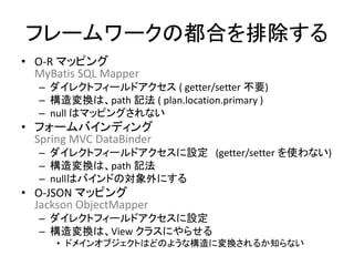フレームワークの都合を排除する
• O-R マッピング
MyBatis SQL Mapper
– ダイレクトフィールドアクセス ( getter/setter 不要)
– 構造変換は、path 記法 ( plan.location.primary )
– null はマッピングされない
• フォームバインディング
Spring MVC DataBinder
– ダイレクトフィールドアクセスに設定 (getter/setter を使わない)
– 構造変換は、path 記法
– nullはバインドの対象外にする
• O-JSON マッピング
Jackson ObjectMapper
– ダイレクトフィールドアクセスに設定
– 構造変換は、View クラスにやらせる
• ドメインオブジェクトはどのような構造に変換されるか知らない
 