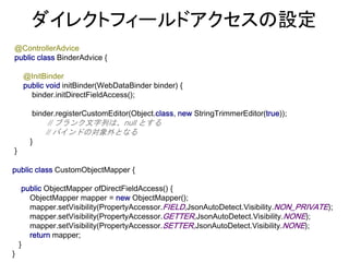 public class CustomObjectMapper {
public ObjectMapper ofDirectFieldAccess() {
ObjectMapper mapper = new ObjectMapper();
mapper.setVisibility(PropertyAccessor.FIELD,JsonAutoDetect.Visibility.NON_PRIVATE);
mapper.setVisibility(PropertyAccessor.GETTER,JsonAutoDetect.Visibility.NONE);
mapper.setVisibility(PropertyAccessor.SETTER,JsonAutoDetect.Visibility.NONE);
return mapper;
}
}
@ControllerAdvice
public class BinderAdvice {
@InitBinder
public void initBinder(WebDataBinder binder) {
binder.initDirectFieldAccess();
binder.registerCustomEditor(Object.class, new StringTrimmerEditor(true));
// ブランク文字列は、null とする
// バインドの対象外となる
}
}
ダイレクトフィールドアクセスの設定
 