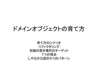ドメインオブジェクトの育て方
育て方のシナリオ
リファクタリング
知識の置き場所のターゲット
７つの視点
しやなかな設計６つのパターン
 