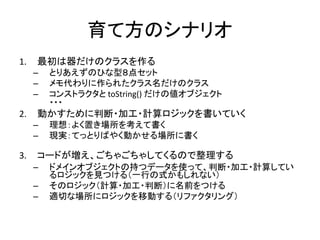 育て方のシナリオ
1. 最初は器だけのクラスを作る
– とりあえずのひな型８点セット
– メモ代わりに作られたクラス名だけのクラス
– コンストラクタと toString() だけの値オブジェクト
・・・
2. 動かすために判断・加工・計算ロジックを書いていく
– 理想：よく置き場所を考えて書く
– 現実：てっとりばやく動かせる場所に書く
3. コードが増え、ごちゃごちゃしてくるので整理する
– ドメインオブジェクトの持つデータを使って、判断・加工・計算してい
るロジックを見つける（一行の式かもしれない）
– そのロジック（計算・加工・判断）に名前をつける
– 適切な場所にロジックを移動する（リファクタリング）
 