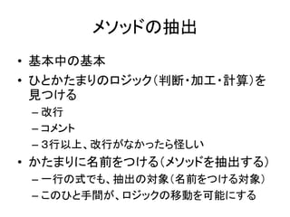 メソッドの抽出
• 基本中の基本
• ひとかたまりのロジック（判断・加工・計算）を
見つける
– 改行
– コメント
– ３行以上、改行がなかったら怪しい
• かたまりに名前をつける（メソッドを抽出する）
– 一行の式でも、抽出の対象（名前をつける対象）
– このひと手間が、ロジックの移動を可能にする
 