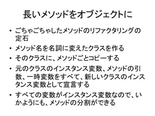 長いメソッドをオブジェクトに
• ごちゃごちゃしたメソッドのリファクタリングの
定石
• メソッド名を名詞に変えたクラスを作る
• そのクラスに、メソッドごとコピーする
• 元のクラスのインスタンス変数、メソッドの引
数、一時変数をすべて、新しいクラスのインス
タンス変数として宣言する
• すべての変数がインスタンス変数なので、い
かようにも、メソッドの分割ができる
 