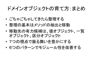 ドメインオブジェクトの育て方：まとめ
• ごちゃごちゃしてきたら整理する
• 整理の基本はメソッドの抽出と移動
• 移動先の有力候補は、値オブジェクト、一覧
オブジェクト、区分オブジェクト
• ７つの視点で振る舞いを豊かにする
• ６つのパターンでモジュール性を改善する
 