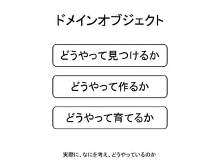 ドメインオブジェクト
どうやって見つけるか
どうやって作るか
どうやって育てるか
実際に、なにを考え、どうやっているのか
 